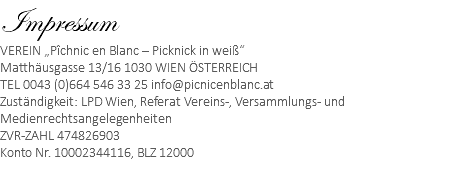 Impressum VEREIN „Pîchnic en Blanc – Picknick in weiß“ Matthäusgasse 13/16 1030 WIEN ÖSTERREICH TEL 0043 (0)664 546 33 25 info@picnicenblanc.at Zuständigkeit: LPD Wien, Referat Vereins-, Versammlungs- und Medienrechtsangelegenheiten ZVR-ZAHL 474826903 Konto Nr. 10002344116, BLZ 12000 